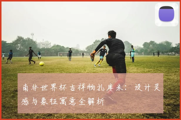 南非世界杯吉祥物扎库米：设计灵感与象征寓意全解析