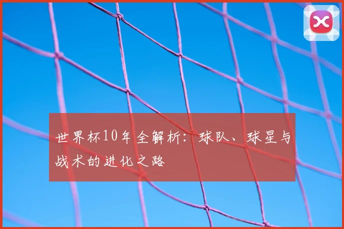 世界杯10年全解析：球队、球星与战术的进化之路