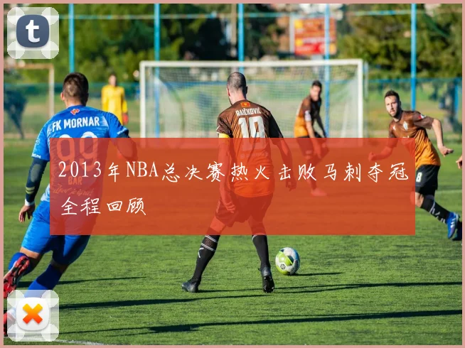 2013年NBA总决赛热火击败马刺夺冠全程回顾