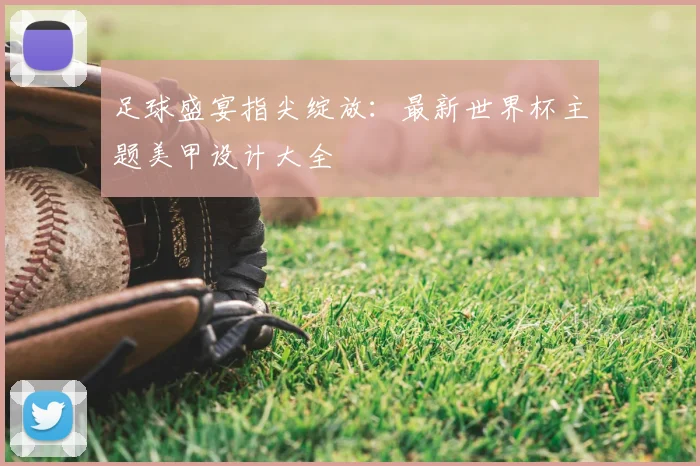 足球盛宴指尖绽放：最新世界杯主题美甲设计大全