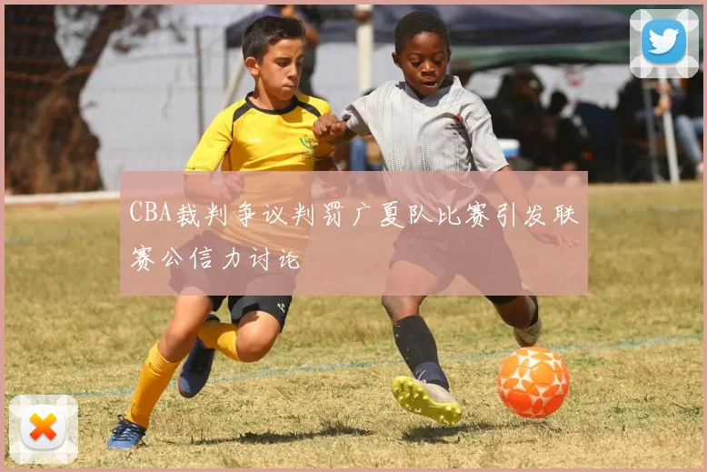 CBA裁判争议判罚广夏队比赛引发联赛公信力讨论