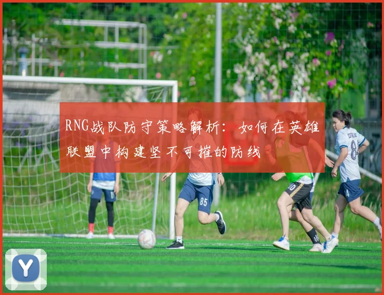 RNG战队防守策略解析：如何在英雄联盟中构建坚不可摧的防线