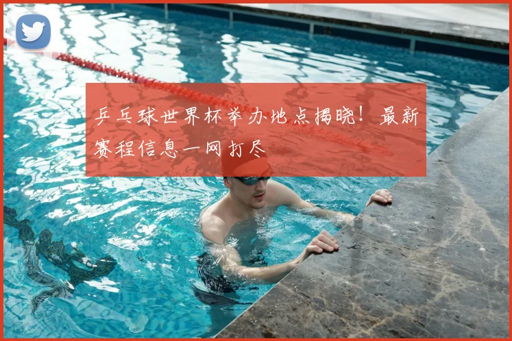 乒乓球世界杯举办地点揭晓！最新赛程信息一网打尽