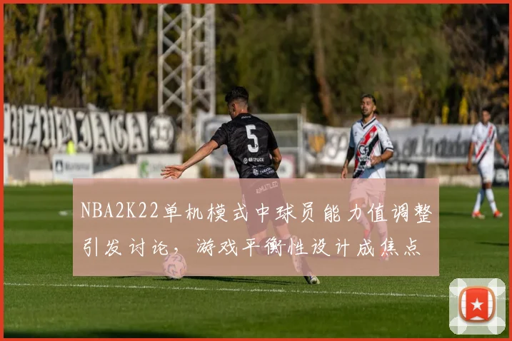 NBA2K22单机模式中球员能力值调整引发讨论，游戏平衡性设计成焦点