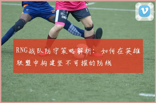 RNG战队防守策略解析:如何在英雄联盟中构建坚不可摧的防线