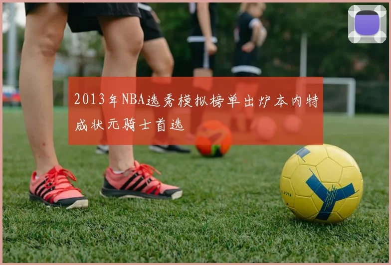 2013年NBA选秀模拟榜单出炉本内特成状元骑士首选