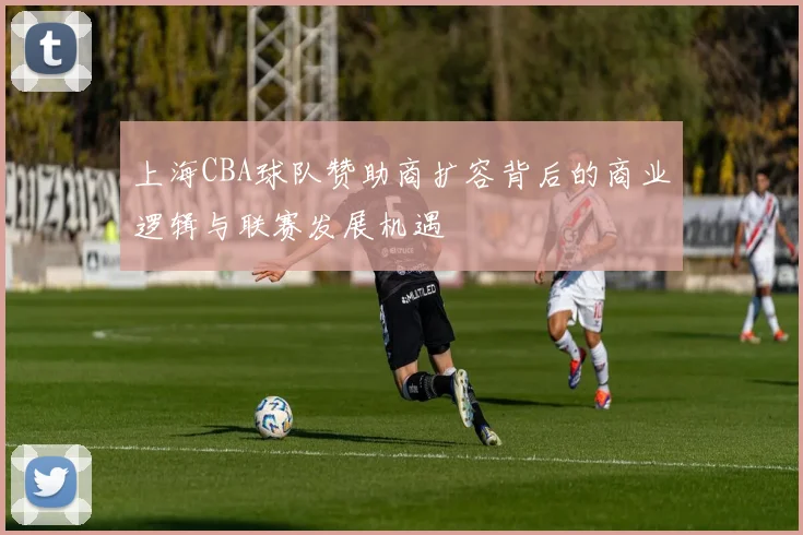 上海CBA球队赞助商扩容背后的商业逻辑与联赛发展机遇