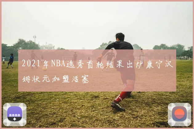 2021年NBA选秀首轮结果出炉康宁汉姆状元加盟活塞