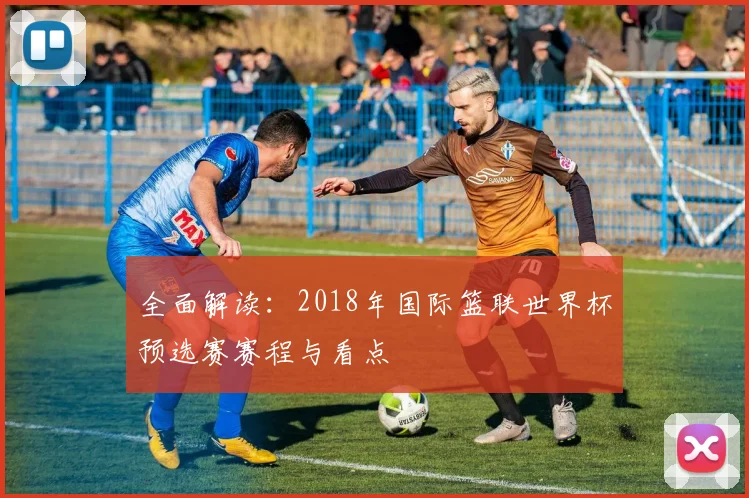 全面解读：2018年国际篮联世界杯预选赛赛程与看点