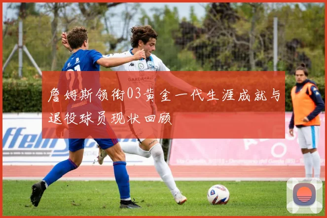 詹姆斯领衔03黄金一代生涯成就与退役球员现状回顾