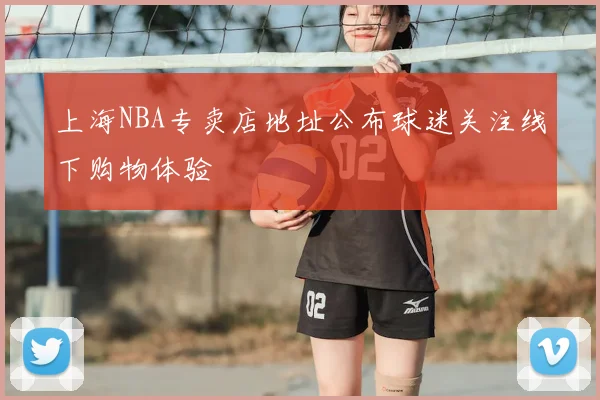 上海NBA专卖店地址公布球迷关注线下购物体验