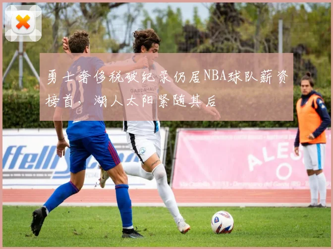 勇士奢侈税破纪录仍居NBA球队薪资榜首，湖人太阳紧随其后