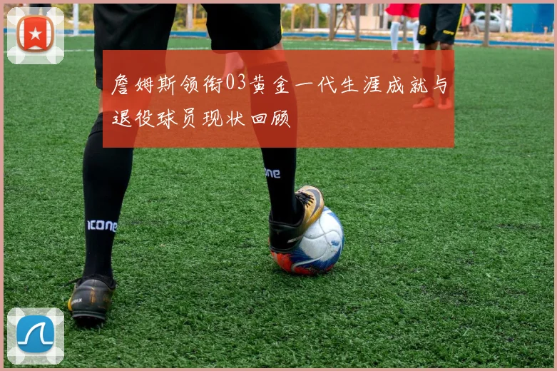 詹姆斯领衔03黄金一代生涯成就与退役球员现状回顾