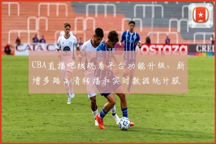 CBA直播吧线观看平台功能升级,新增多路高清转播和实时数据统计服务