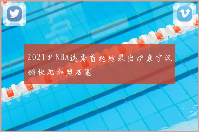 2021年NBA选秀首轮结果出炉康宁汉姆状元加盟活塞