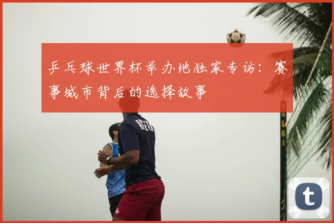 乒乓球世界杯举办地独家专访：赛事城市背后的选择故事