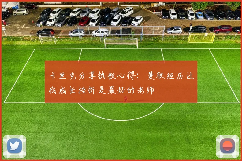 卡里克分享执教心得：曼联经历让我成长挫折是最好的老师