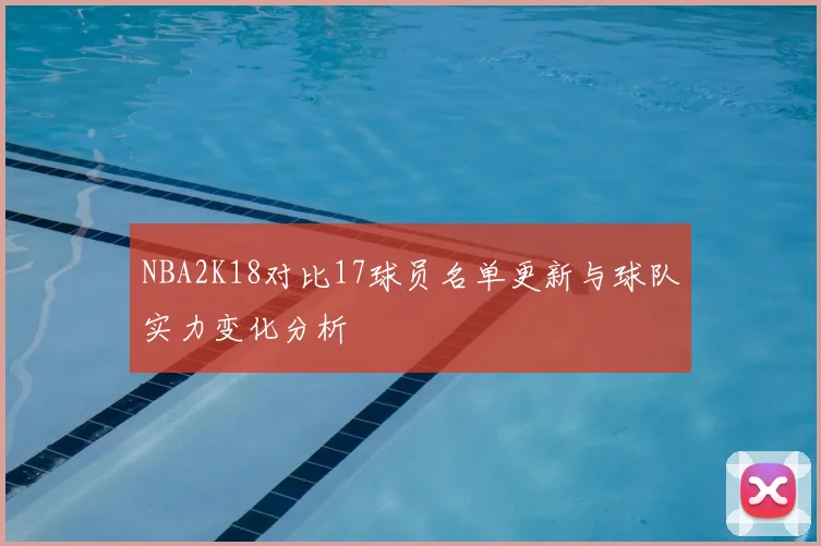 NBA2K18对比17球员名单更新与球队实力变化分析
