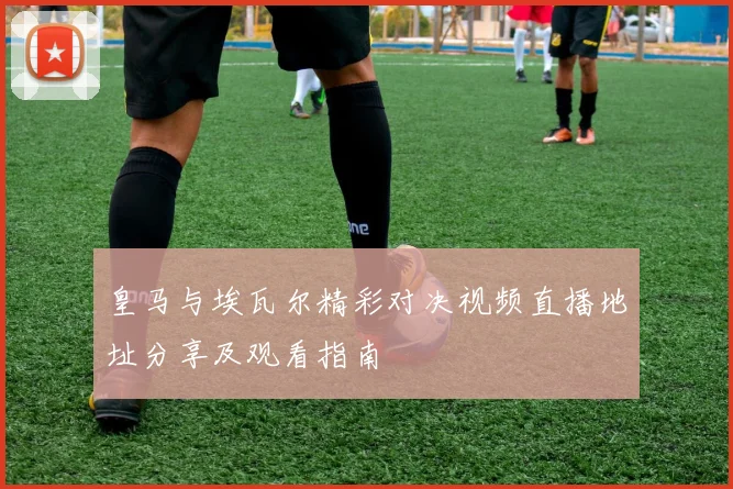 皇马与埃瓦尔精彩对决视频直播地址分享及观看指南