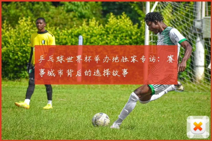 乒乓球世界杯举办地独家专访：赛事城市背后的选择故事