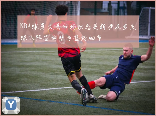 NBA球员交易市场动态更新涉及多支球队阵容调整与签约细节