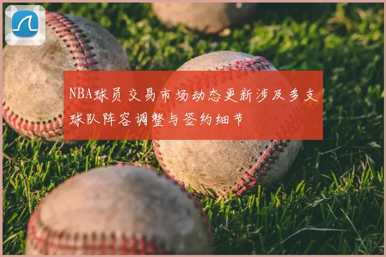 NBA球员交易市场动态更新涉及多支球队阵容调整与签约细节