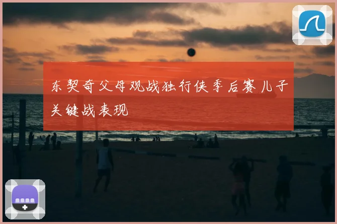 东契奇父母观战独行侠季后赛儿子关键战表现
