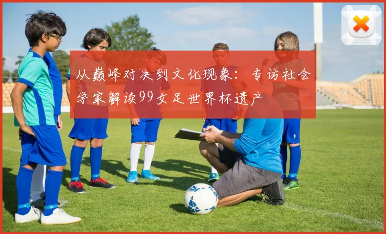 从巅峰对决到文化现象：专访社会学家解读99女足世界杯遗产