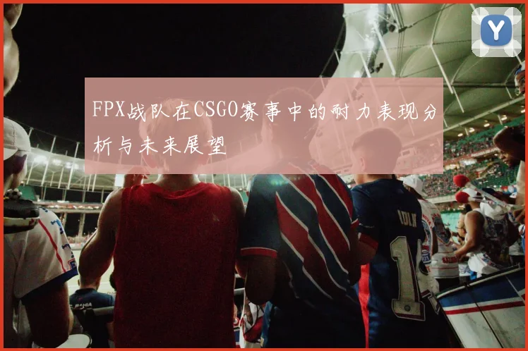 FPX战队在CSGO赛事中的耐力表现分析与未来展望