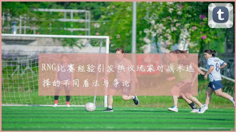 RNG比赛经验引发热议玩家对战术选择的不同看法与争论