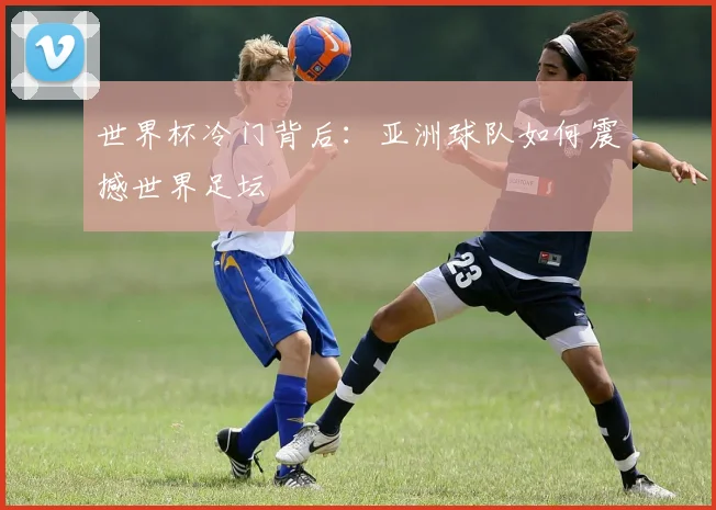 世界杯冷门背后：亚洲球队如何震撼世界足坛