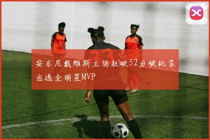 安东尼戴维斯主场狂砍52分破纪录当选全明星MVP