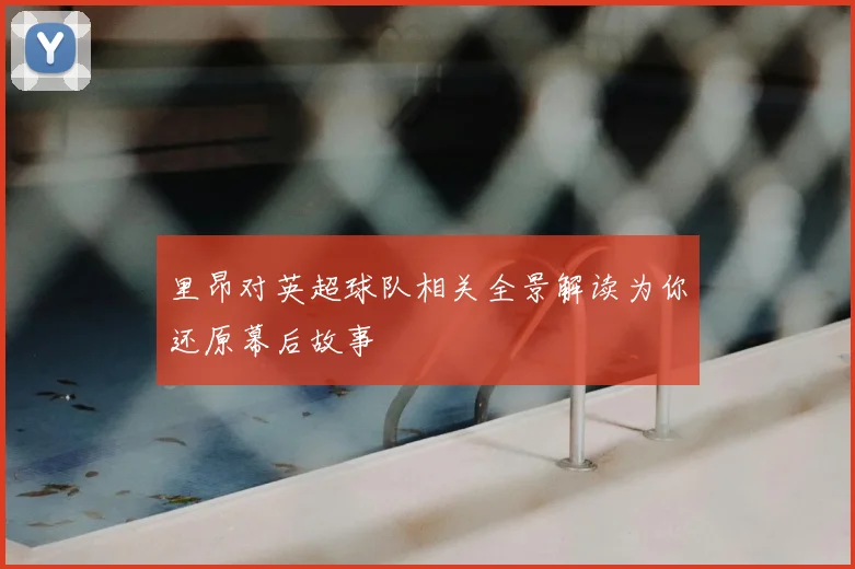 里昂对英超球队相关全景解读为你还原幕后故事