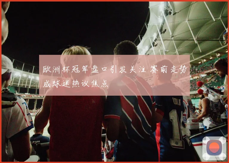 欧洲杯冠军盘口引发关注 赛前走势成球迷热议焦点