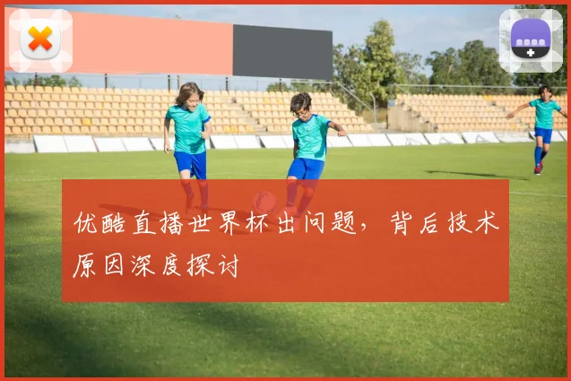 优酷直播世界杯出问题，背后技术原因深度探讨